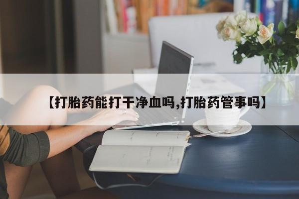 堕胎药货到付款【打胎药能打干净血吗,打胎药管事吗】