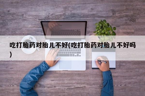 堕胎药货到付款吃打胎药对胎儿不好(吃打胎药对胎儿不好吗)