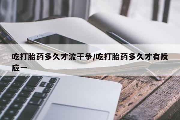 堕胎药货到付款吃打胎药多久才流干争/吃打胎药多久才有反应一