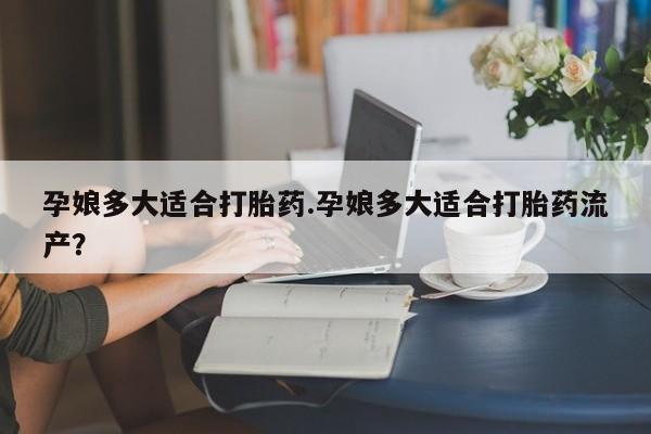 堕胎药货到付款孕娘多大适合打胎药.孕娘多大适合打胎药流产？