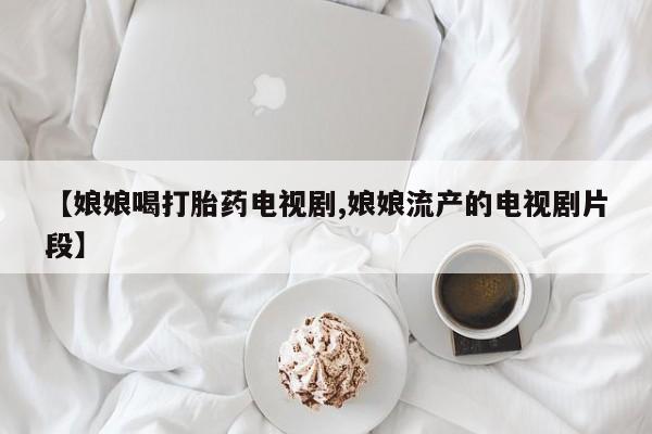堕胎药货到付款【娘娘喝打胎药电视剧,娘娘流产的电视剧片段】