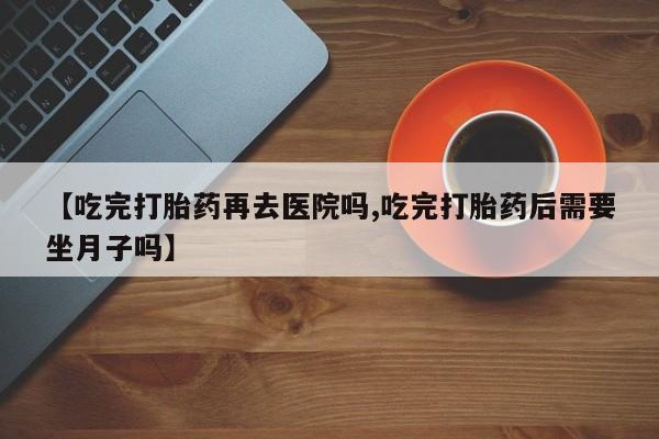 堕胎药货到付款【吃完打胎药再去医院吗,吃完打胎药后需要坐月子吗】