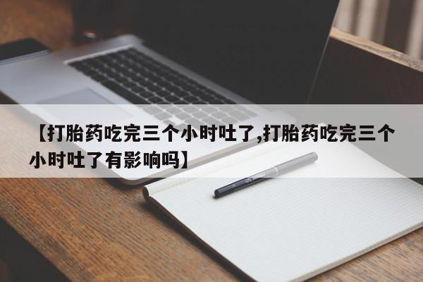 堕胎药货到付款【打胎药吃完三个小时吐了,打胎药吃完三个小时吐了有影响吗】