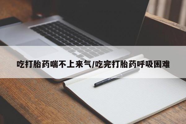 堕胎药货到付款吃打胎药喘不上来气/吃完打胎药呼吸困难