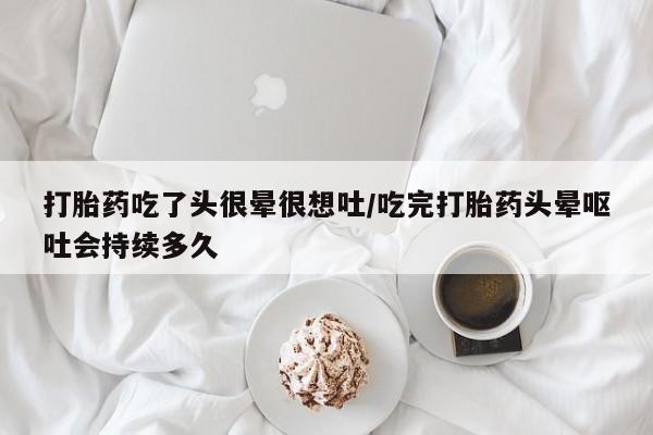 堕胎药货到付款打胎药吃了头很晕很想吐/吃完打胎药头晕呕吐会持续多久