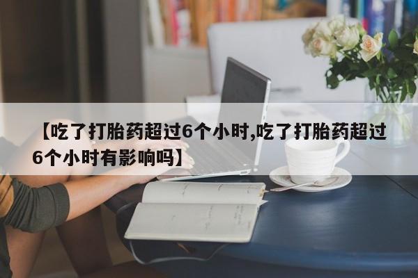 堕胎药货到付款【吃了打胎药超过6个小时,吃了打胎药超过6个小时有影响吗】