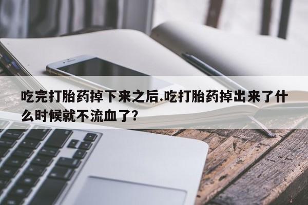 堕胎药货到付款吃完打胎药掉下来之后.吃打胎药掉出来了什么时候就不流血了？