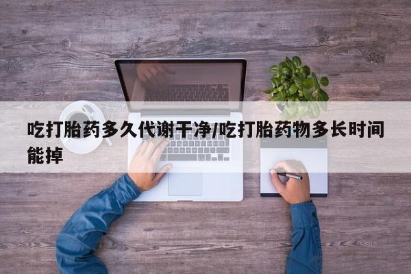 堕胎药货到付款吃打胎药多久代谢干净/吃打胎药物多长时间能掉