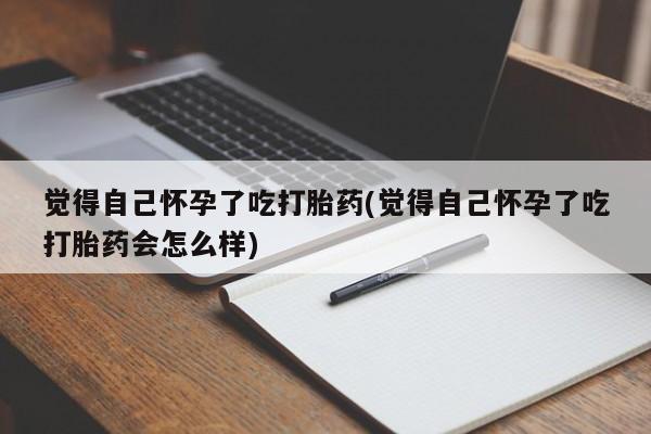 堕胎药货到付款觉得自己怀孕了吃打胎药(觉得自己怀孕了吃打胎药会怎么样)