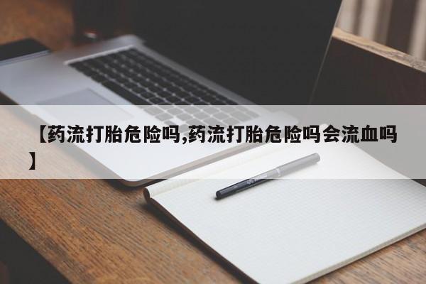 堕胎药货到付款【药流打胎危险吗,药流打胎危险吗会流血吗】