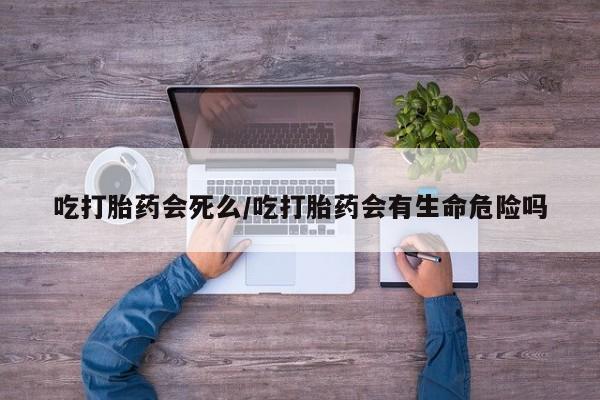堕胎药货到付款吃打胎药会死么/吃打胎药会有生命危险吗