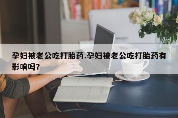 堕胎药货到付款孕妇被老公吃打胎药.孕妇被老公吃打胎药有影响吗？