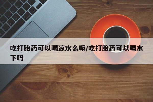 堕胎药货到付款吃打胎药可以喝凉水么嘛/吃打胎药可以喝水下吗