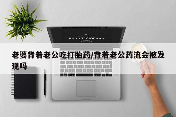 堕胎药货到付款老婆背着老公吃打胎药/背着老公药流会被发现吗
